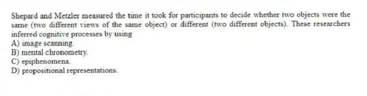 Shepard and Metzler measured the time it took for participants to decide whether two objects were the same (two different views of the same object) or different (two different objects). These researchers inferred cognitive processes by using
A) image scanning.
B) mental chronometry.
C) epiphenomena.
D) propositional representations.