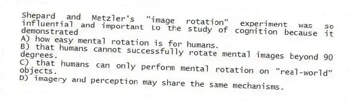 Shepard and Metzler's "image rotation" experiment was so influential and important to the study of cognition because it demonstrated
A) how easy mental rotation is for humans.
B) that humans cannot successfully rotate mental images beyond 90 degrees.
C) that humans can only perform mental rotation on "real-world" objects.
D) imagery and perception may share the same mechanisms.