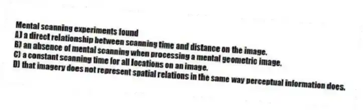Mental scanning experiments found
A) a direct relationship between scanning time and distance on the image.
B) an absence of mental scanning when processing a mental geometric image.
C) a constant scanning time for all locations on an image.
D) that imagery does not represent spatial relations in the same way perceptual information does.