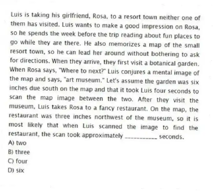 Luis is taking his girlfriend, Rosa, to a resort town neither one of them has visited. Luis wants to make a good impression on Rosa, so he spends the week before the trip reading about fun places to go while they are there. He also memorizes a map of the small resort town, so he can lead her around without bothering to ask for directions. When they arrive, they first visit a botanical garden. When Rosa says, "Where to next?" Luis conjures a mental image of the map and says, "art museum." Let's assume the garden was six inches due south on the map and that it took Luis four seconds to scan the map image between the two. After they visit the museum, Luis takes Rosa to a fancy restaurant. On the map, the restaurant was three inches northwest of the museum, so it is most likely that when Luis scanned the image to find the restaurant, the scan took approximately ___________ seconds.
A) two
B) three
C) four
D) six
