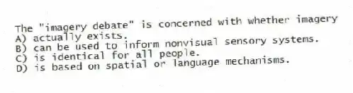 The "imagery debate" is concerned with whether imagery
A) actually exists.
B) can be used to inform nonvisual sensory systems.
C) is identical for all people.
D) is based on spatial or language mechanisms.