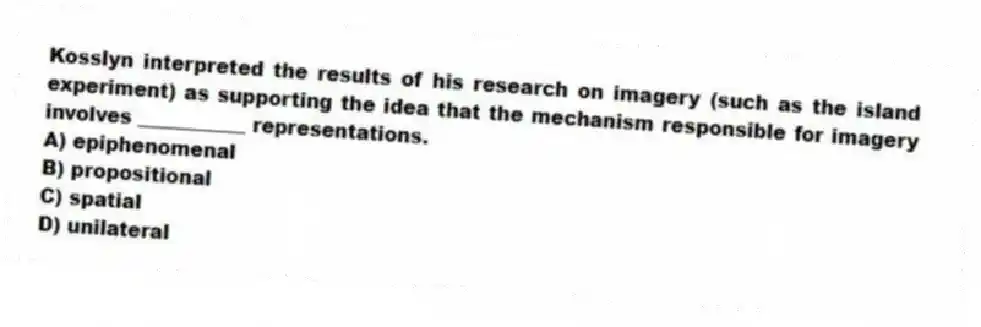 Kosslyn interpreted the results of his research on imagery (such as the island experiment) as supporting the idea that the mechanism responsible for imagery involves ___________ representations.
A) epiphenomenal
B) propositional
C) spatial
D) unilateral