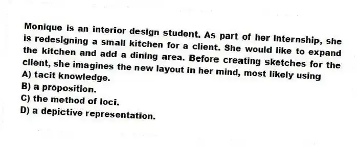 Monique is an interior design student. As part of her internship, she is redesigning a small kitchen for a client. She would like to expand the kitchen and add a dining area. Before creating sketches for the client, she imagines the new layout in her mind, most likely using
A) tacit knowledge.
B) a proposition.
C) the method of loci.
D) a depictive representation.