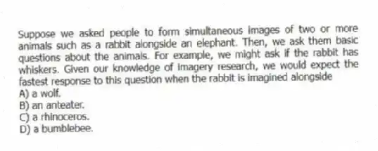 Suppose we asked people to form simultaneous images of two or more animals such as a rabbit alongside an elephant. Then, we ask them basic questions about the animals. For example, we might ask if the rabbit has whiskers. Given our knowledge of imagery research, we would expect the fastest response to this question when the rabbit is imagined alongside
A) a wolf.
B) an anteater.
C) a rhinoceros.
D) a bumblebee.