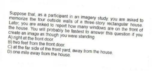 Suppose that, as a participant in an imagery study, you are asked to memorize the four outside walls of a three-story rectangular house. Later, you are asked to report how many windows are on the front of the house. You will probably be fastest to answer this question if you create an image as though you were standing
A) right at the front door.
B) two feet from the front door.
C) at the far side of the front yard, away from the house.
D) one mile away from the house.