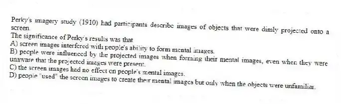 Perky's imagery study (1910) had participants describe images of objects that were dimly projected onto a screen.
The significance of Perky's results was that
A) screen images interfered with people's ability to form mental images.
B) people were influenced by the projected images when forming their mental images, even when they were unaware that the projected images were present.
C) the screen images had no effect on people's mental images.
D) people "used" the screen images to create their mental images but only when the objects were unfamiliar.