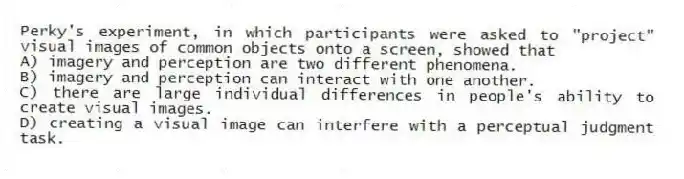 Perky's experiment, in which participants were asked to "project" visual images of common objects onto a screen, showed that
A) imagery and perception are two different phenomena.
B) imagery and perception can interact with one another.
C) there are large individual differences in people's ability to create visual images.
D) creating a visual image can interfere with a perceptual judgment task.