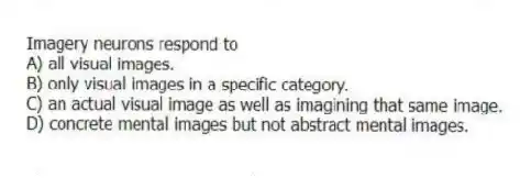 Imagery neurons respond to
A) all visual images.
B) only visual images in a specific category.
C) an actual visual image as well as imagining that same image.
D) concrete mental images but not abstract mental images.