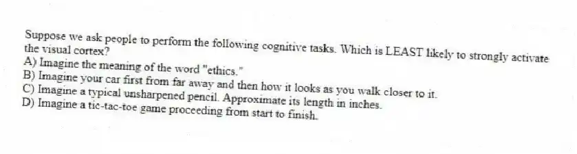 Suppose we ask people to perform the following cognitive tasks. Which is LEAST likely to strongly activate the visual cortex?
A) Imagine the meaning of the word "ethics."
B) Imagine your car first from far away and then how it looks as you walk closer to it.
C) Imagine a typical unsharpened pencil. Approximate its length in inches.
D) Imagine a tic-tac-toe game proceeding from start to finish.
