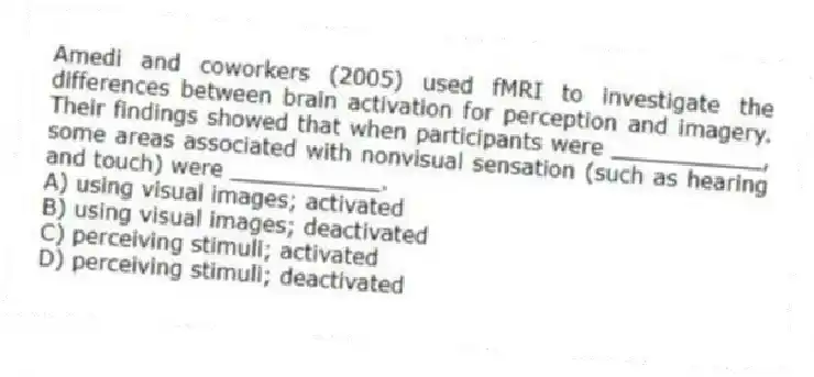 Amedi and coworkers (2005) used fMRI to investigate the differences between brain activation for perception and imagery. Their findings showed that when participants were ___________, some areas associated with nonvisual sensation (such as hearing and touch) were ___________.
A) using visual images; activated
B) using visual images; deactivated
C) perceiving stimuli; activated
D) perceiving stimuli; deactivated