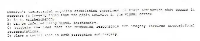 Kosslyn's transcranial magnetic stimulation experiment on brain activation that occurs in response to imagery found that the brain activity in the visual cortex
A) is an epiphenomenon.
B) can be inferred using mental chronometry.
C) supports the idea that the mechanism responsible for imagery involves propositional representations.
D) plays a causal role in both perception and imagery.