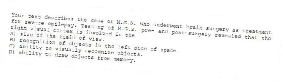 Your text describes the case of M.G.S. who underwent brain surgery as treatment for severe epilepsy. Testing of M.G.S. pre- and post-surgery revealed that the right visual cortex is involved in the
A) size of the field of view.
B) recognition of objects in the left side of space.
C) ability to visually recognize objects.
D) ability to draw objects from memory.