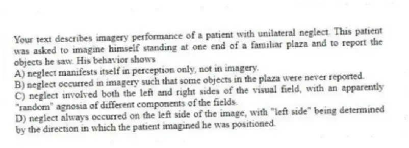 Your text describes imagery performance of a patient with unilateral neglect. This patient was asked to imagine himself standing at one end of a familiar plaza and to report the objects he saw. His behavior shows
A) neglect manifests itself in perception only, not in imagery.
B) neglect occurred in imagery such that some objects in the plaza were never reported.
C) neglect involved both the left and right sides of the visual field, with an apparently "random" agnosia of different components of the fields.
D) neglect always occurred on the left side of the image, with "left side" being determined by the direction in which the patient imagined he was positioned.