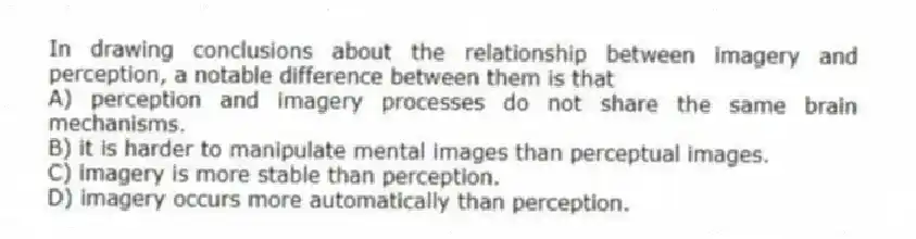In drawing conclusions about the relationship between imagery and perception, a notable difference between them is that
A) perception and imagery processes do not share the same brain mechanisms.
B) it is harder to manipulate mental images than perceptual images.
C) imagery is more stable than perception.
D) imagery occurs more automatically than perception.