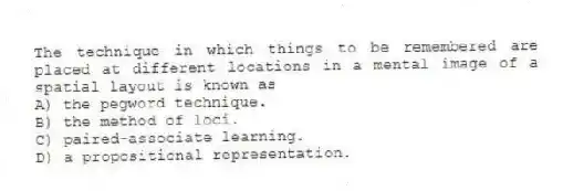 The technique in which things to be remembered are placed at different locations in a mental image of a spatial layout is known as
A) the pegword technique.
B) the method of loci.
C) paired-associate learning.
D) a propositional representation.
