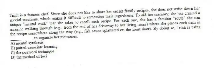 Trinh is a famous chef. Since she does not like to share her secret family recipes, she does not write down her special creations, which makes it difficult to remember their ingredients. To aid her memory, she has created a unique "mental walk" that she takes to recall each recipe. For each one, she has a familiar "route" she can imagine walking through (e.g., from the end of her driveway to her living room) where she places each item in the recipe somewhere along the way (e.g., fish sauce splattered on the front door). By doing so, Trinh is using ___________ to organize her memories.
A) mental synthesis
B) paired-associate learning
C) the pegword technique
D) the method of loci