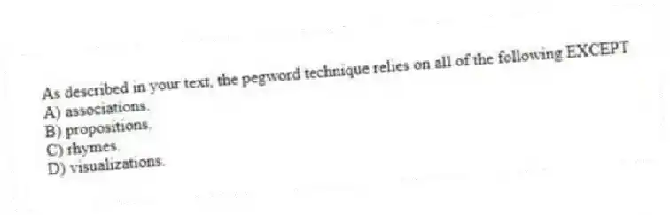 As described in your text, the pegword technique relies on all of the following EXCEPT
A) associations.
B) propositions.
C) rhymes.
D) visualizations.