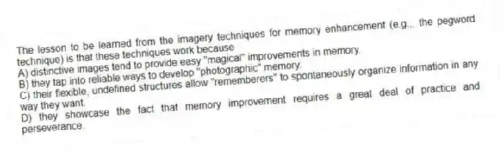 The lesson to be learned from the imagery techniques for memory enhancement (e.g.,, the pegword technique) is that these techniques work because
A) distinctive images tend to provide easy "magical" improvements in memory.
B) they tap into reliable ways to develop "photographic" memory.
C) their flexible, undefined structures allow "rememberers" to spontaneously organize information in any way they want.
D) they showcase the fact that memory improvement requires a great deal of practice and perseverance.