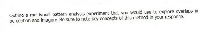 Outline a multivoxel pattern analysis experiment that you would use to explore overlaps in perception and imagery. Be sure to note key concepts of this method in your response.
