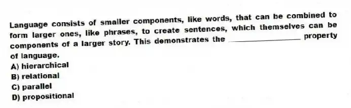 Language consists of smaller components, like words, that can be combined to form larger ones, like phrases, to create sentences, which themselves can be components of a larger story. This demonstrates the ____________________ property of language.
A) hierarchical
B) relational
C) parallel
D) propositional