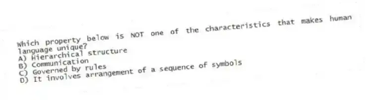 Which property below is NOT one of the characteristics that makes human language unique?
A) Hierarchical structure
B) Communication
C) Governed by rules
D) It involves arrangement of a sequence of symbols