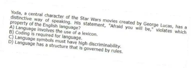 Yoda, a central character of the Star Wars movies created by George Lucas, has a distinctive way of speaking. His statement, "Afraid you will be," violates which property of the English language?
A) Language involves the use of a lexicon.
B) Coding is required for language.
C) Language symbols must have high discriminability.
D) Language has a structure that is governed by rules.