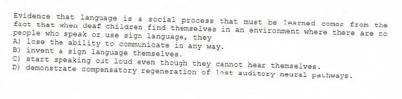 Evidence that language is a social process that must be learned comes from the fact that when deaf children find themselves in an environment where there are no people who speak or use sign language, they
A) lose the ability to communicate in any way.
B) invent a sign language themselves.
C) start speaking out loud even though they cannot hear themselves.
D) demonstrate compensatory regeneration of lost auditory neural pathways.