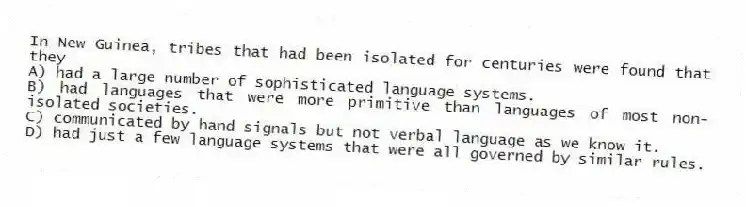 In New Guinea, tribes that had been isolated for centuries were found that they
A) had a large number of sophisticated language systems.
B) had languages that were more primitive than languages of most non-isolated societies.
C) communicated by hand signals but not verbal language as we know it.
D) had just a few language systems that were all governed by similar rules.