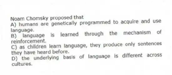 Noam Chomsky proposed that
A) humans are genetically programmed to acquire and use language.
B) language is learned through the mechanism of reinforcement.
C) as children learn language, they produce only sentences they have heard before.
D) the underlying basis of language is different across cultures.