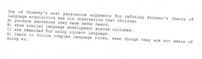 One of Chomsky's most persuasive arguments for refuting Skinner's theory of language acquisition was his observation that children
A) produce sentences they have never heard.
B) show similar language development across cultures.
C) are rewarded for using correct language.
D) learn to follow complex language rules, even though they are not aware of doing so.