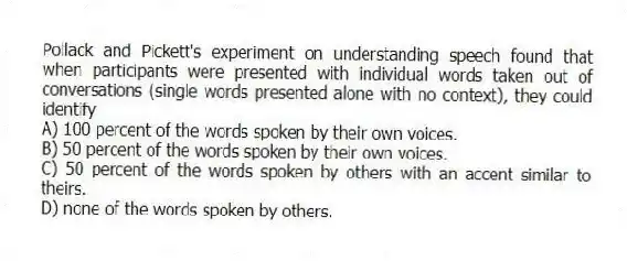 Pollack and Pickett's experiment on understanding speech found that when participants were presented with individual words taken out of conversations (single words presented alone with no context), they could identify
A) 100 percent of the words spoken by their own voices.
B) 50 percent of the words spoken by their own voices.
C) 50 percent of the words spoken by others with an accent similar to theirs.
D) none of the words spoken by others.
