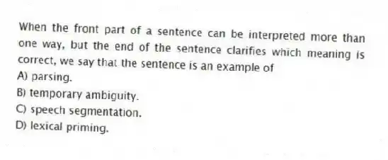 When the front part of a sentence can be interpreted more than one way, but the end of the sentence clarifies which meaning is correct, we say that the sentence is an example of
A) parsing.
B) temporary ambiguity.
C) speech segmentation.
D) lexical priming.