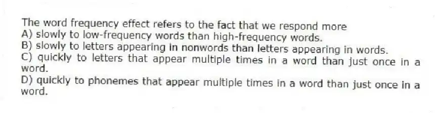 The word frequency effect refers to the fact that we respond more
A) slowly to low-frequency words than high-frequency words.
B) slowly to letters appearing in nonwords than letters appearing in words.
C) quickly to letters that appear multiple times in a word than just once in a word.
D) quickly to phonemes that appear multiple times in a word than just once in a word.