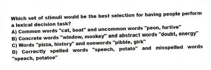 Which set of stimuli would be the best selection for having people perform a lexical decision task?
A) Common words "cat, boat" and uncommon words "peon, furtive"
B) Concrete words "window, monkey" and abstract words "doubt, energy"
C) Words "pizza, history" and nonwords "pibble, girk"
D) Correctly spelled words "speech, potato" and misspelled words "speach, potatoe"