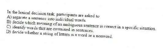 In the lexical decision task, participants are asked to
A) separate a sentence into individual words.
B) decide which meaning of an ambiguous sentence is correct in a specific situation.
C) identify words that are contained in sentences.
D) decide whether a string of letters is a word or a nonword.