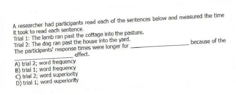 A researcher had participants read each of the sentences below and measured the time it took to read each sentence.
Trial 1: The lamb ran past the cottage into the pasture.
Trial 2: The dog ran past the house into the yard.
The participants' response times were longer for ____________________ because of the ____________________ effect.
A) trial 2; word frequency
B) trial 1; word frequency
C) trial 2; word superiority
D) trial 1; word superiority