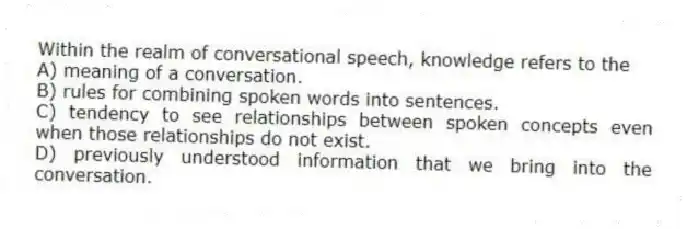 Within the realm of conversational speech, knowledge refers to the
A) meaning of a conversation.
B) rules for combining spoken words into sentences.
C) tendency to see relationships between spoken concepts even when those relationships do not exist.
D) previously understood information that we bring into the conversation.