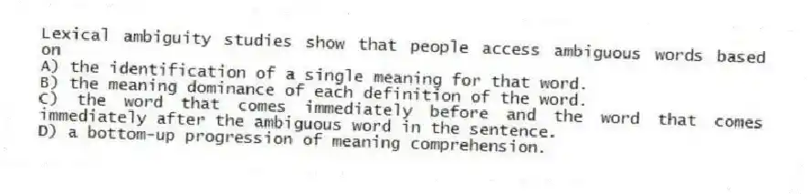 Lexical ambiguity studies show that people access ambiguous words based on
A) the identification of a single meaning for that word.
B) the meaning dominance of each definition of the word.
C) the word that comes immediately before and the word that comes immediately after the ambiguous word in the sentence.
D) a bottom-up progression of meaning comprehension.