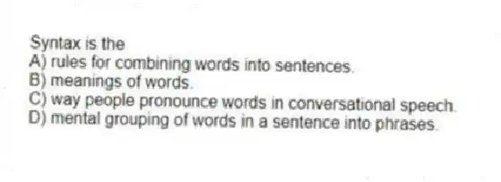 Syntax is the
A) rules for combining words into sentences.
B) meanings of words.
C) way people pronounce words in conversational speech.
D) mental grouping of words in a sentence into phrases.
