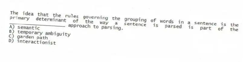 The idea that the rules governing the grouping of words in a sentence is the primary determinant of the way a sentence is parsed is part of the ____________________ approach to parsing.
A) semantic
B) temporary ambiguity
C) garden path
D) interactionist