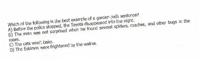 Which of the following is the best example of a garden path sentence?
A) Before the police stopped, the Toyota disappeared into the night.
B) The man was not surprised when he found several spiders, roaches, and other bugs in the room.
C) The cats won't bake.
D) The Eskimos were frightened by the walrus.