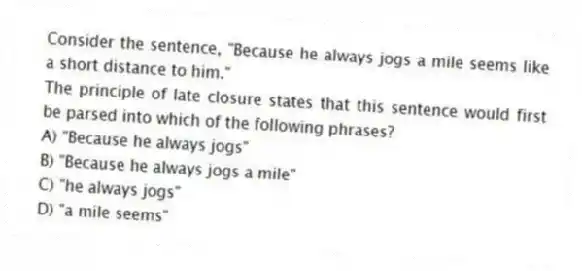 Consider the sentence, "Because he always jogs a mile seems like a short distance to him."
The principle of late closure states that this sentence would first be parsed into which of the following phrases?
A) "Because he always jogs"
B) "Because he always jogs a mile"
C) "he always jogs"
D) "a mile seems"