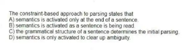 The constraint-based approach to parsing states that
A) semantics is activated only at the end of a sentence.
B) semantics is activated as a sentence is being read.
C) the grammatical structure of a sentence determines the initial parsing.
D) semantics is only activated to clear up ambiguity.