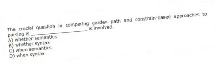 The crucial question in comparing garden path and constrain-based approaches to parsing is ____________________ is involved.
A) whether semantics
B) whether syntax
C) when semantics
D) when syntax