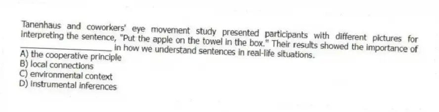 Tanenhaus and coworkers' eye movement study presented participants with different pictures for interpreting the sentence, "Put the apple on the towel in the box." Their results showed the importance of ____________________ in how we understand sentences in real-life situations.
A) the cooperative principle
B) local connections
C) environmental context
D) instrumental inferences