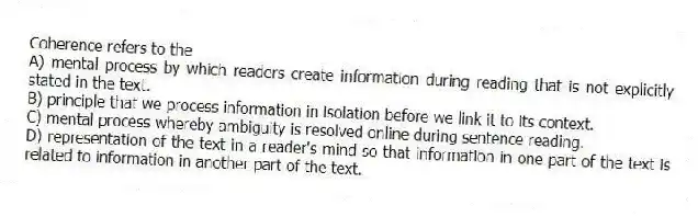 Coherence refers to the
A) mental process by which readers create information during reading that is not explicitly stated in the text.
B) principle that we process information in isolation before we link it to its context.
C) mental process whereby ambiguity is resolved online during sentence reading.
D) representation of the text in a reader's mind so that information in one part of the text is related to information in another part of the text.