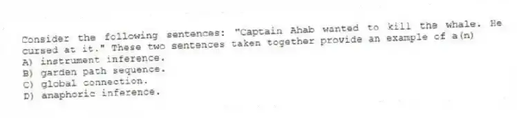 Consider the following sentences: "Captain Ahab wanted to kill the whale. He cursed at it." These two sentences taken together provide an example of a(n)
A) instrument inference.
B) garden path sequence.
C) global connection.
D) anaphoric inference.