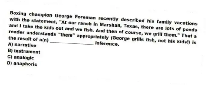 Boxing champion George Foreman recently described his family vacations with the statement, "At our ranch in Marshall, Texas, there are lots of ponds and I take the kids out and we fish. And then of course, we grill them." That a reader understands "them" appropriately (George grills fish, not his kids!) is the result of a(n) ____________________ inference.
A) narrative
B) instrument
C) analogic
D) anaphoric