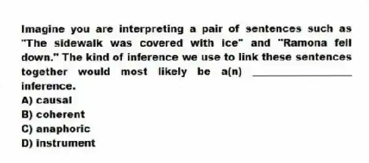 Imagine you are interpreting a pair of sentences such as "The sidewalk was covered with ice" and "Ramona fell down." The kind of inference we use to link these sentences together would most likely be a(n) ____________________ inference.
A) causal
B) coherent
C) anaphoric
D) instrument