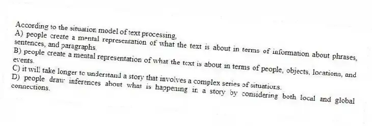 According to the situation model of text processing,
A) people create a mental representation of what the text is about in terms of information about phrases, sentences, and paragraphs.
B) people create a mental representation of what the text is about in terms of people, objects, locations, and events.
C) it will take longer to understand a story that involves a complex series of situations.
D) people draw inferences about what is happening in a story by considering both local and global connections.